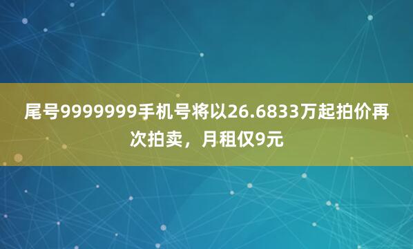 尾号9999999手机号将以26.6833万起拍价再次拍卖，月租仅9元