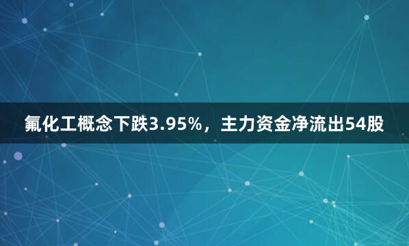 氟化工概念下跌3.95%，主力资金净流出54股