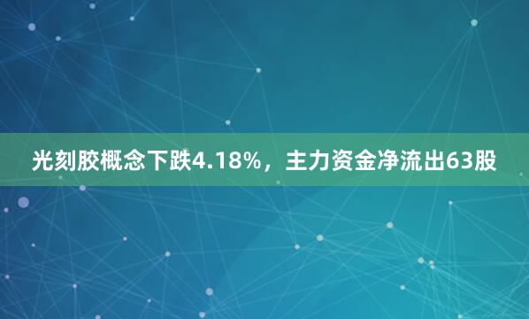 光刻胶概念下跌4.18%，主力资金净流出63股