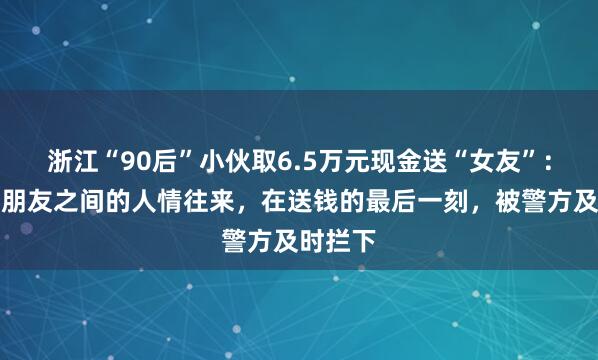 浙江“90后”小伙取6.5万元现金送“女友”：这只是朋友之间的人情往来，在送钱的最后一刻，被警方及时拦下