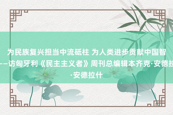 为民族复兴担当中流砥柱 为人类进步贡献中国智慧——访匈牙利《民主主义者》周刊总编辑本齐克·安德拉什