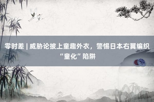 零时差 | 威胁论披上童趣外衣，警惕日本右翼编织“童化”陷阱