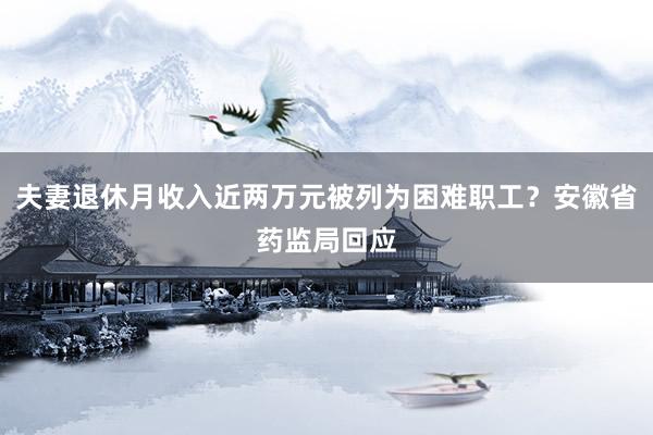夫妻退休月收入近两万元被列为困难职工？安徽省药监局回应