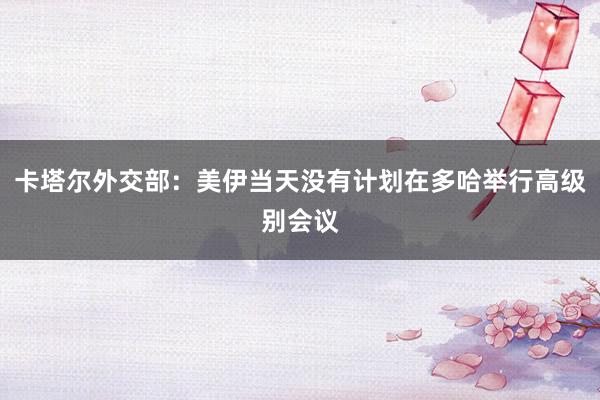 卡塔尔外交部：美伊当天没有计划在多哈举行高级别会议