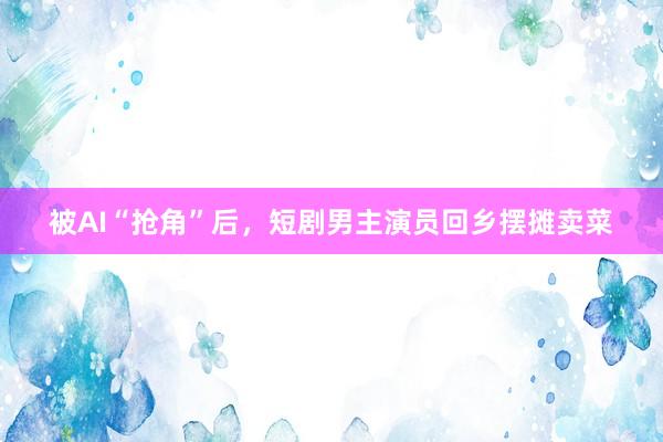 被AI“抢角”后，短剧男主演员回乡摆摊卖菜