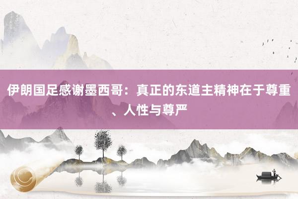 伊朗国足感谢墨西哥：真正的东道主精神在于尊重、人性与尊严