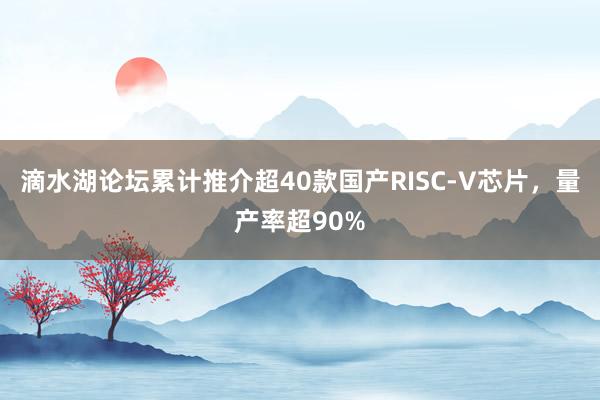 滴水湖论坛累计推介超40款国产RISC-V芯片，量产率超90%