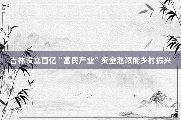 吉林设立百亿“富民产业”资金池赋能乡村振兴