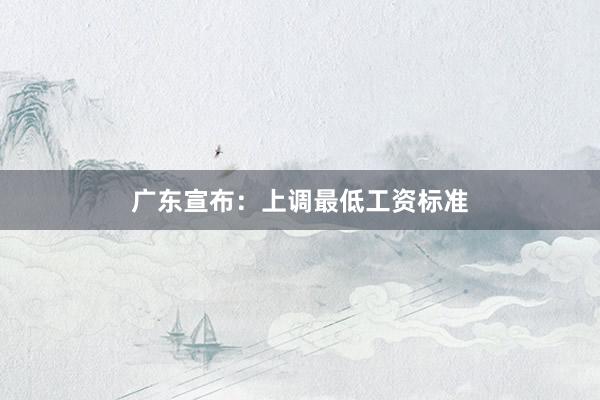 广东宣布：上调最低工资标准