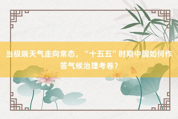 当极端天气走向常态，“十五五”时期中国如何作答气候治理考卷？