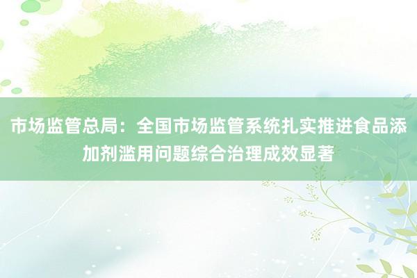 市场监管总局：全国市场监管系统扎实推进食品添加剂滥用问题综合治理成效显著