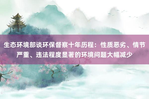 生态环境部谈环保督察十年历程：性质恶劣、情节严重、违法程度显著的环境问题大幅减少