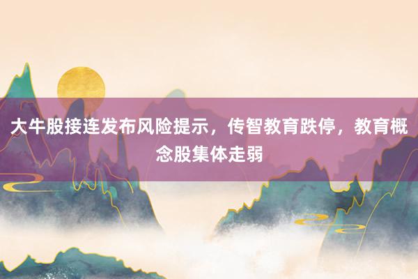 大牛股接连发布风险提示，传智教育跌停，教育概念股集体走弱