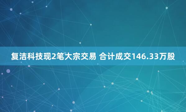 复洁科技现2笔大宗交易 合计成交146.33万股