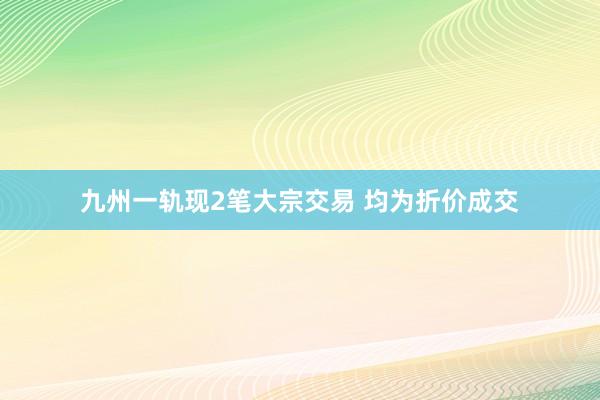 九州一轨现2笔大宗交易 均为折价成交