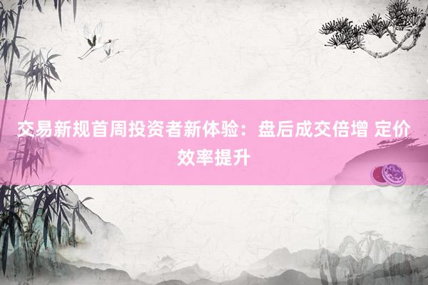 交易新规首周投资者新体验：盘后成交倍增 定价效率提升