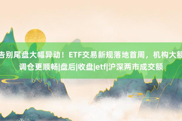 告别尾盘大幅异动！ETF交易新规落地首周，机构大额调仓更顺畅|盘后|收盘|etf|沪深两市成交额