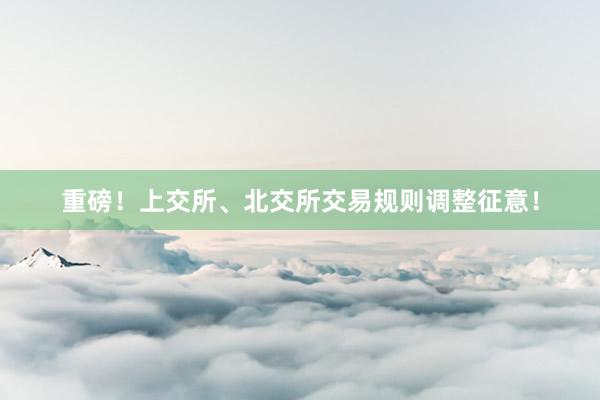 重磅！上交所、北交所交易规则调整征意！