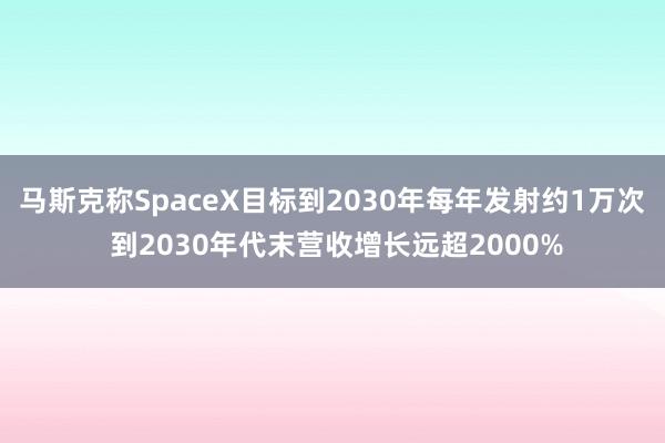 马斯克称SpaceX目标到2030年每年发射约1万次 到2030年代末营收增长远超2000%