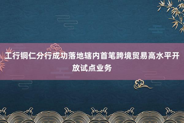 工行铜仁分行成功落地辖内首笔跨境贸易高水平开放试点业务