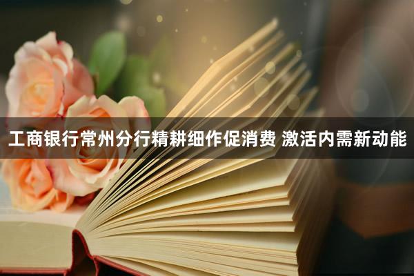工商银行常州分行精耕细作促消费 激活内需新动能