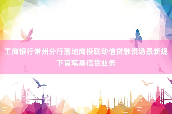 工商银行常州分行落地商投联动信贷融资场景新规下首笔基信贷业务