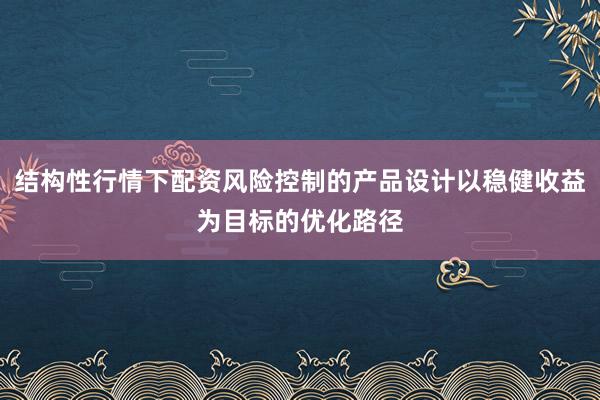 结构性行情下配资风险控制的产品设计以稳健收益为目标的优化路径