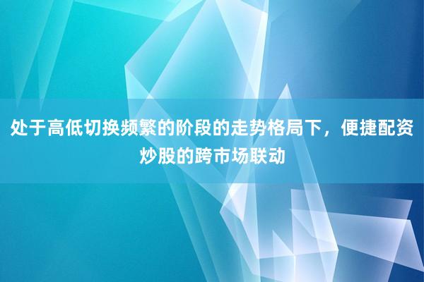 处于高低切换频繁的阶段的走势格局下，便捷配资炒股的跨市场联动