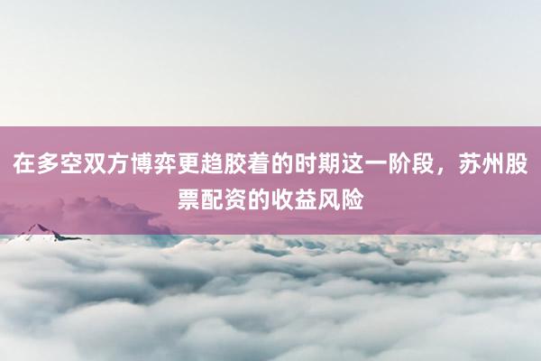在多空双方博弈更趋胶着的时期这一阶段，苏州股票配资的收益风险