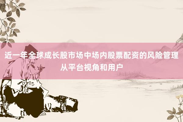 近一年全球成长股市场中场内股票配资的风险管理从平台视角和用户