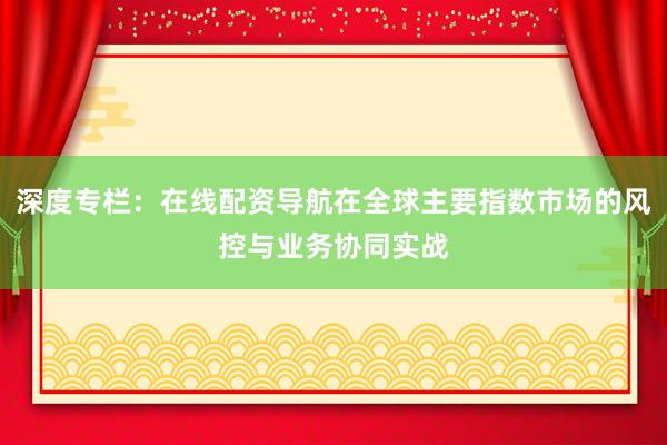 深度专栏：在线配资导航在全球主要指数市场的风控与业务协同实战