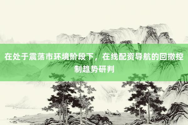 在处于震荡市环境阶段下，在线配资导航的回撤控制趋势研判