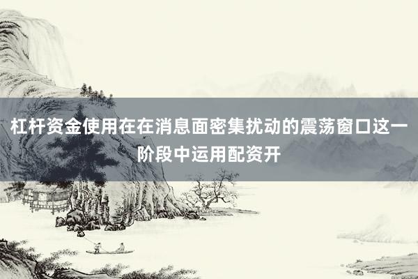 杠杆资金使用在在消息面密集扰动的震荡窗口这一阶段中运用配资开