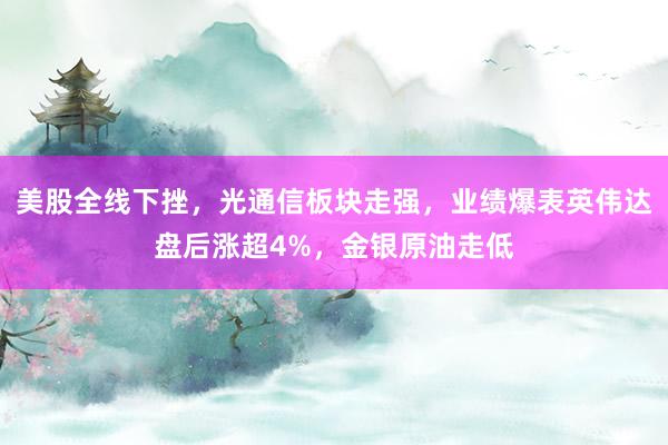 美股全线下挫，光通信板块走强，业绩爆表英伟达盘后涨超4%，金银原油走低