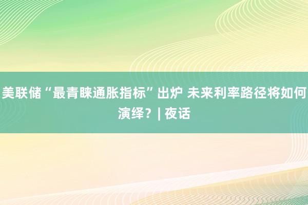 美联储“最青睐通胀指标”出炉 未来利率路径将如何演绎？| 夜话