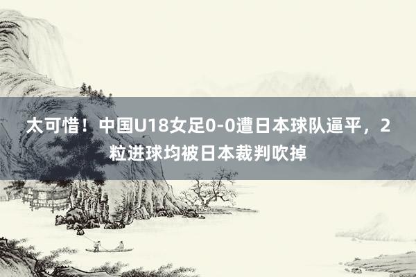 太可惜！中国U18女足0-0遭日本球队逼平，2粒进球均被日本裁判吹掉