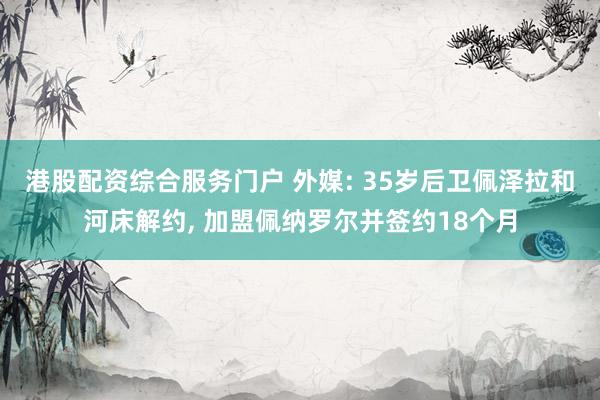 港股配资综合服务门户 外媒: 35岁后卫佩泽拉和河床解约, 加盟佩纳罗尔并签约18个月