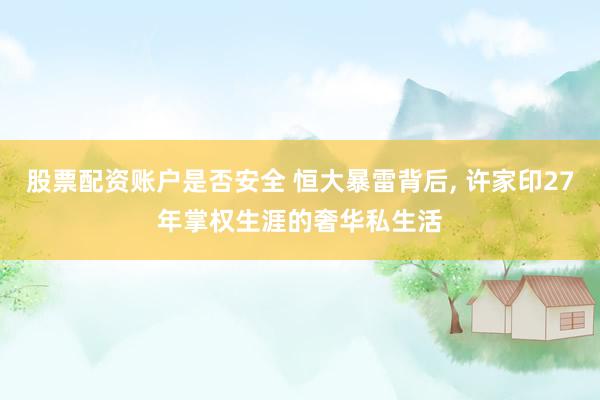 股票配资账户是否安全 恒大暴雷背后, 许家印27年掌权生涯的奢华私生活