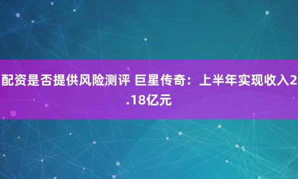 配资是否提供风险测评 巨星传奇：上半年实现收入2.18亿元