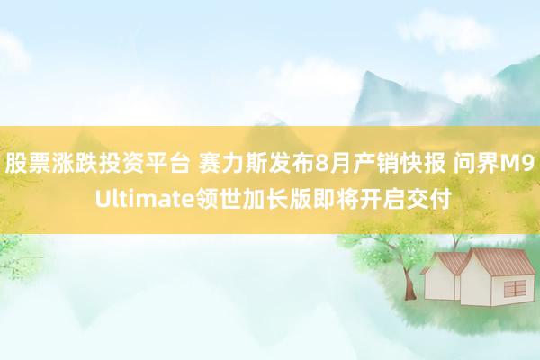 股票涨跌投资平台 赛力斯发布8月产销快报 问界M9 Ultimate领世加长版即将开启交付