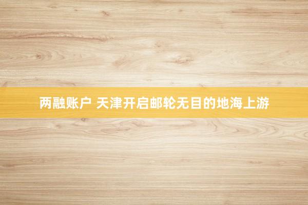 两融账户 天津开启邮轮无目的地海上游