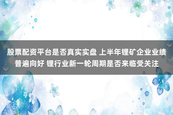 股票配资平台是否真实实盘 上半年锂矿企业业绩普遍向好 锂行业新一轮周期是否来临受关注