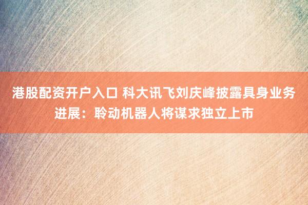 港股配资开户入口 科大讯飞刘庆峰披露具身业务进展：聆动机器人将谋求独立上市