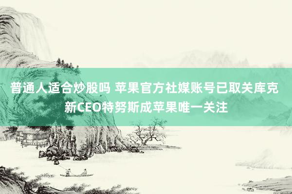 普通人适合炒股吗 苹果官方社媒账号已取关库克 新CEO特努斯成苹果唯一关注