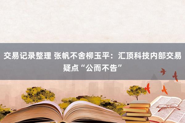 交易记录整理 张帆不舍柳玉平：汇顶科技内部交易疑点“公而不告”