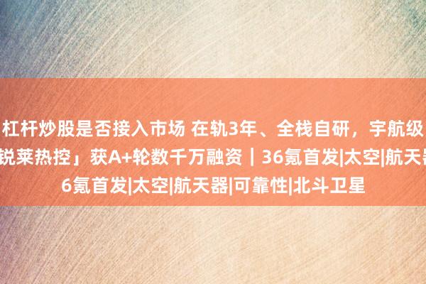 杠杆炒股是否接入市场 在轨3年、全栈自研，宇航级热控方案供应商「锐莱热控」获A+轮数千万融资｜36氪首发|太空|航天器|可靠性|北斗卫星