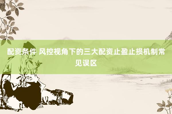 配资条件 风控视角下的三大配资止盈止损机制常见误区