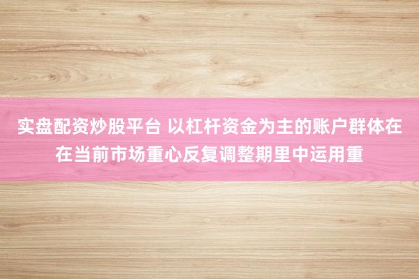 实盘配资炒股平台 以杠杆资金为主的账户群体在在当前市场重心反复调整期里中运用重
