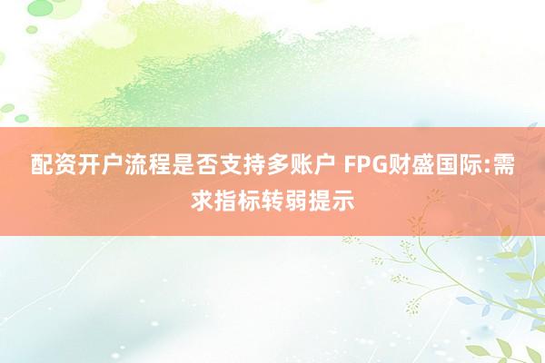配资开户流程是否支持多账户 FPG财盛国际:需求指标转弱提示