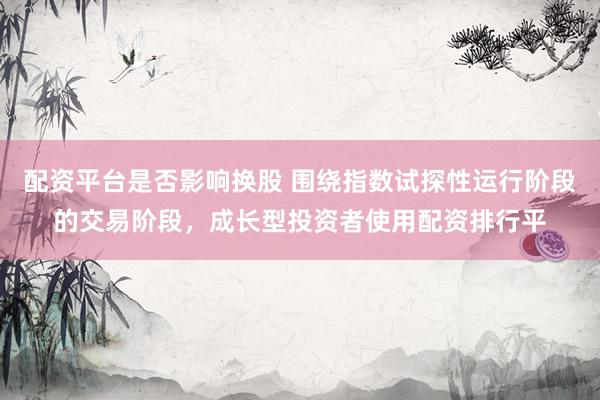 配资平台是否影响换股 围绕指数试探性运行阶段的交易阶段，成长型投资者使用配资排行平